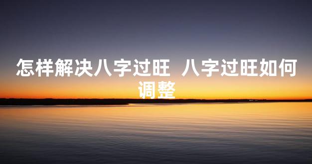 怎样解决八字过旺  八字过旺如何调整